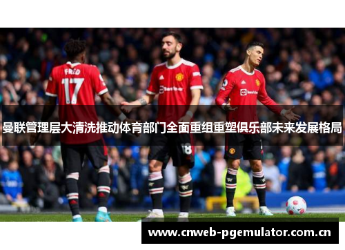 曼联管理层大清洗推动体育部门全面重组重塑俱乐部未来发展格局