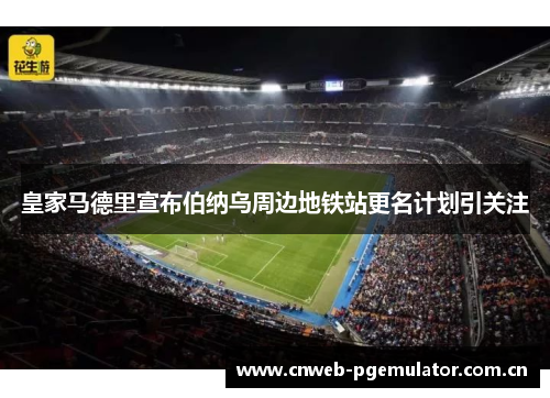 皇家马德里宣布伯纳乌周边地铁站更名计划引关注 皇家马德里宣布伯纳乌周边地铁站更名计划引关注